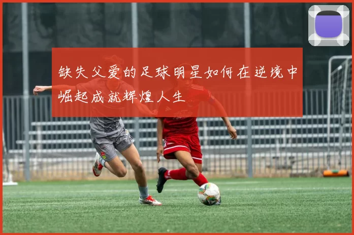 缺失父爱的足球明星如何在逆境中崛起成就辉煌人生