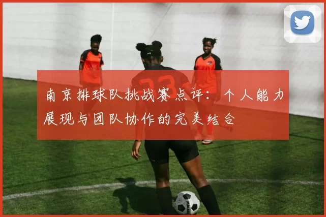 南京排球队挑战赛点评：个人能力展现与团队协作的完美结合