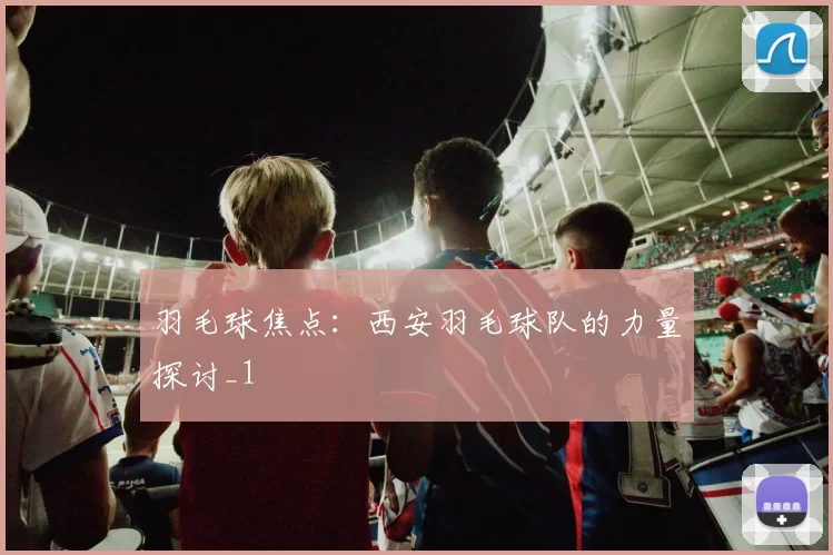 羽毛球焦点：西安羽毛球队的力量探讨_1