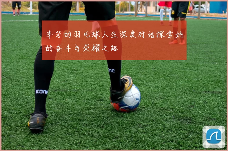 李芳的羽毛球人生深度对话探索她的奋斗与荣耀之路