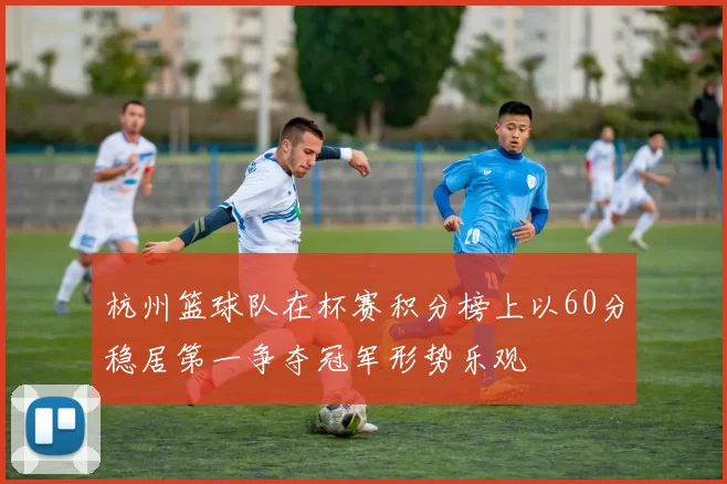 杭州篮球队在杯赛积分榜上以60分稳居第一争夺冠军形势乐观