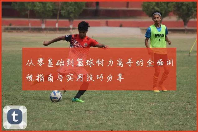 从零基础到篮球耐力高手的全面训练指南与实用技巧分享