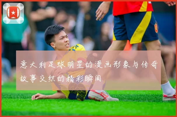 意大利足球明星的漫画形象与传奇故事交织的精彩瞬间