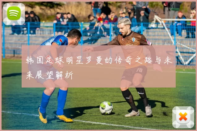 韩国足球明星罗曼的传奇之路与未来展望解析