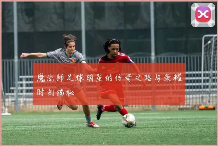 魔法师足球明星的传奇之路与荣耀时刻揭秘